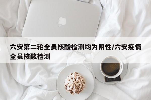 六安第二輪全員核酸檢測均為陰性/六安疫情全員核酸檢測