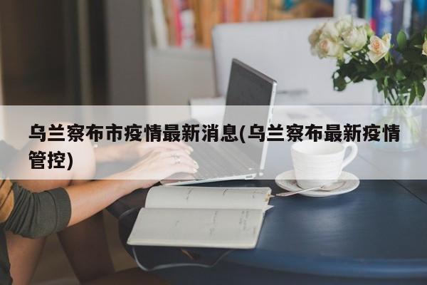 烏蘭察布市疫情最新消息(烏蘭察布最新疫情管控)