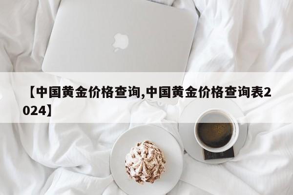 【中國黃金價格查詢,中國黃金價格查詢表2024】