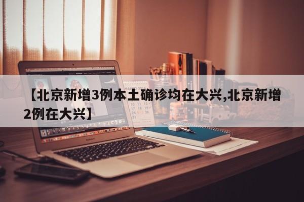 【北京新增3例本土確診均在大興,北京新增2例在大興】