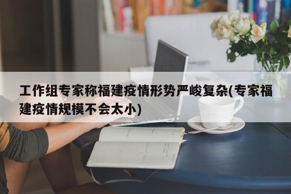 工作組專家稱福建疫情形勢(shì)嚴(yán)峻復(fù)雜(專家福建疫情規(guī)模不會(huì)太小)
