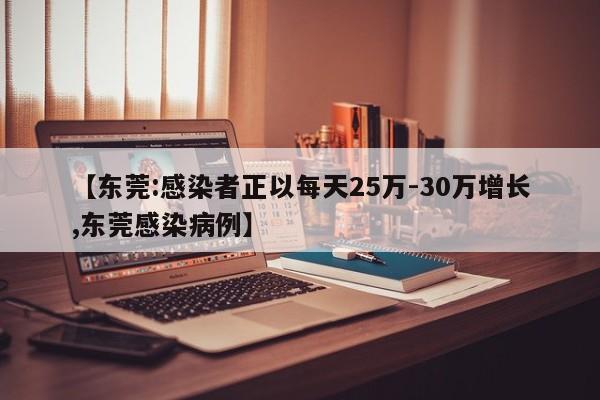 【東莞:感染者正以每天25萬-30萬增長,東莞感染病例】