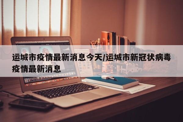運城市疫情最新消息今天/運城市新冠狀病毒疫情最新消息