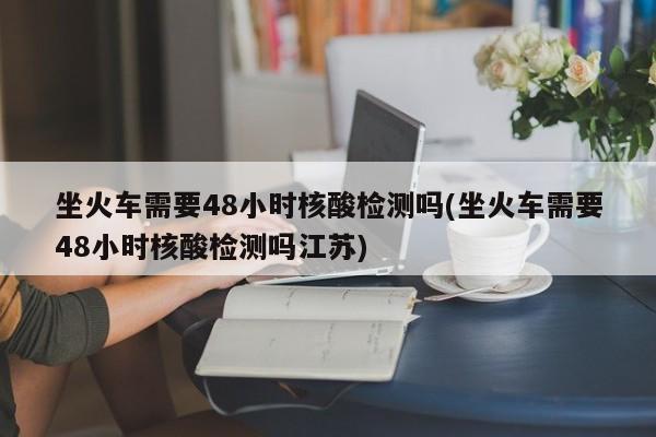坐火車需要48小時(shí)核酸檢測(cè)嗎(坐火車需要48小時(shí)核酸檢測(cè)嗎江蘇)