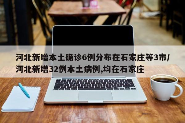 河北新增本土確診6例分布在石家莊等3市/河北新增32例本土病例,均在石家莊