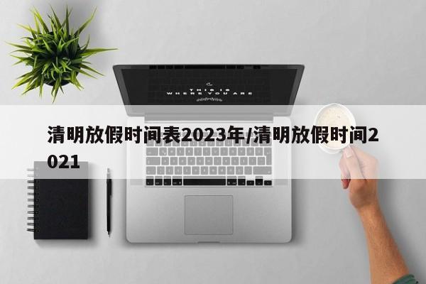 清明放假時(shí)間表2023年/清明放假時(shí)間2021