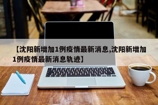 【沈陽新增加1例疫情最新消息,沈陽新增加1例疫情最新消息軌跡】