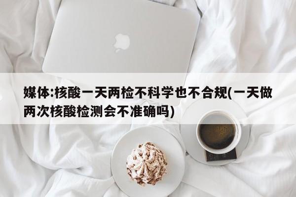 媒體:核酸一天兩檢不科學也不合規(guī)(一天做兩次核酸檢測會不準確嗎)