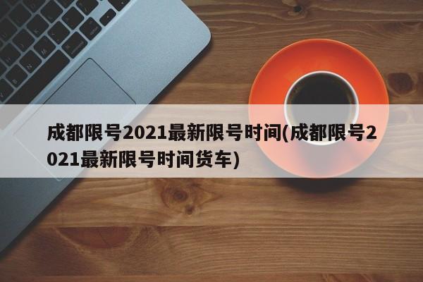 成都限號2021最新限號時間(成都限號2021最新限號時間貨車)