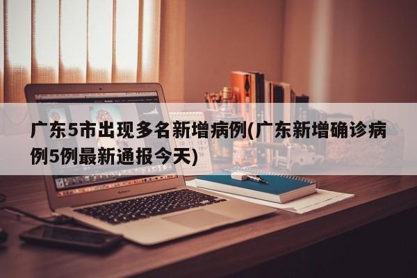 廣東5市出現(xiàn)多名新增病例(廣東新增確診病例5例最新通報今天)