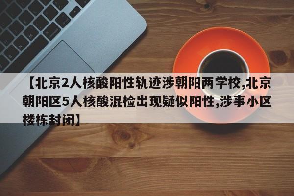 【北京2人核酸陽性軌跡涉朝陽兩學(xué)校,北京朝陽區(qū)5人核酸混檢出現(xiàn)疑似陽性,涉事小區(qū)樓棟封閉】
