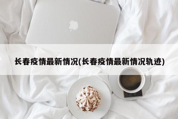 長春疫情最新情況(長春疫情最新情況軌跡)