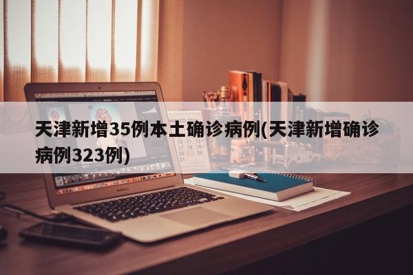 天津新增35例本土確診病例(天津新增確診病例323例)