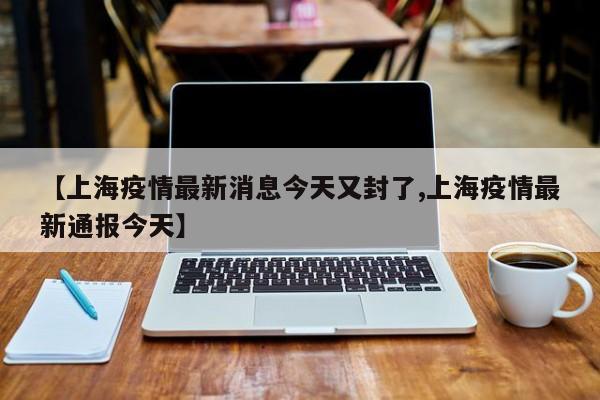 【上海疫情最新消息今天又封了,上海疫情最新通報今天】
