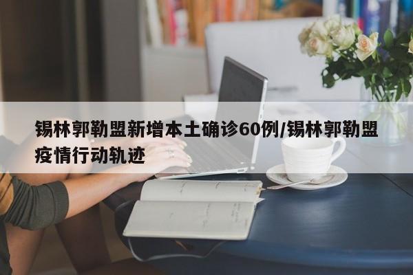 錫林郭勒盟新增本土確診60例/錫林郭勒盟疫情行動軌跡