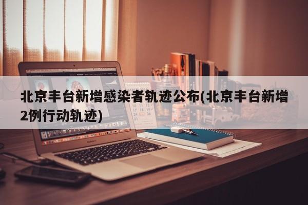 北京豐臺新增感染者軌跡公布(北京豐臺新增2例行動軌跡)
