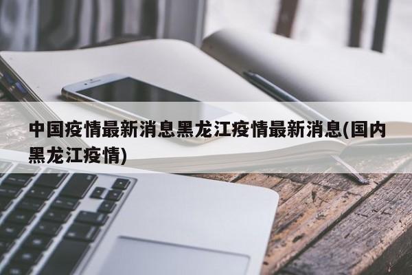 中國(guó)疫情最新消息黑龍江疫情最新消息(國(guó)內(nèi)黑龍江疫情)
