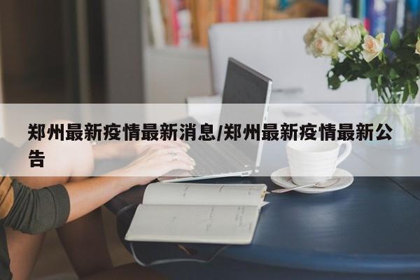鄭州最新疫情最新消息/鄭州最新疫情最新公告