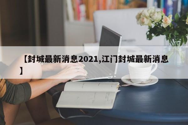 【封城最新消息2021,江門封城最新消息】