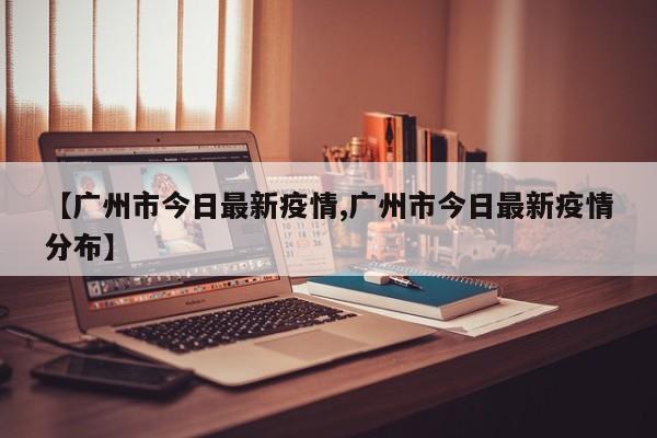 【廣州市今日最新疫情,廣州市今日最新疫情分布】