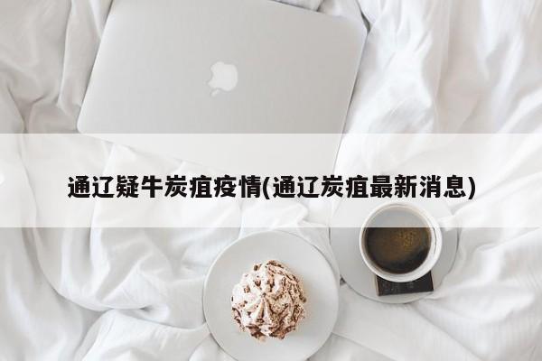 通遼疑牛炭疽疫情(通遼炭疽最新消息)