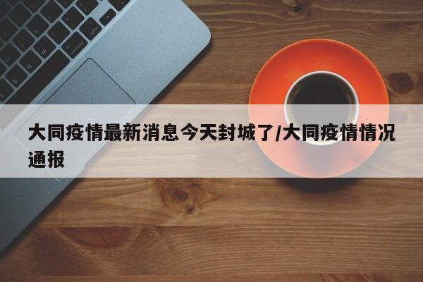 大同疫情最新消息今天封城了/大同疫情情況通報