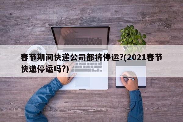 春節(jié)期間快遞公司都將停運(yùn)?(2021春節(jié)快遞停運(yùn)嗎?)