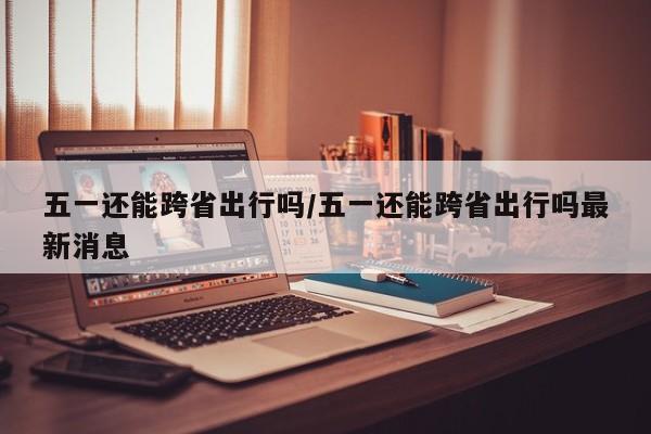 五一還能跨省出行嗎/五一還能跨省出行嗎最新消息