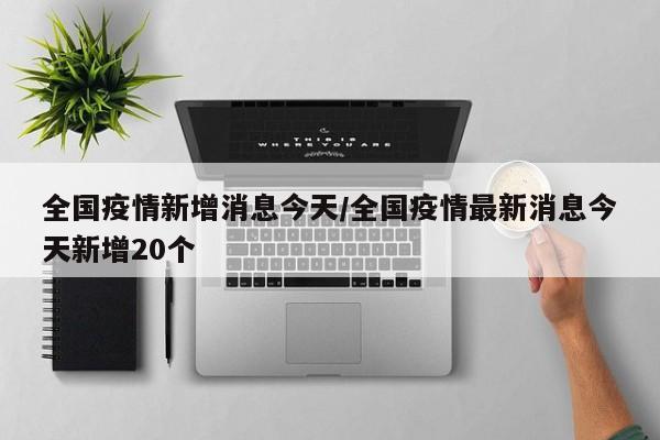 全國(guó)疫情新增消息今天/全國(guó)疫情最新消息今天新增20個(gè)