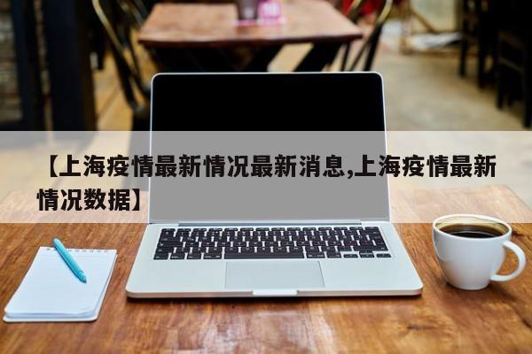 【上海疫情最新情況最新消息,上海疫情最新情況數(shù)據(jù)】