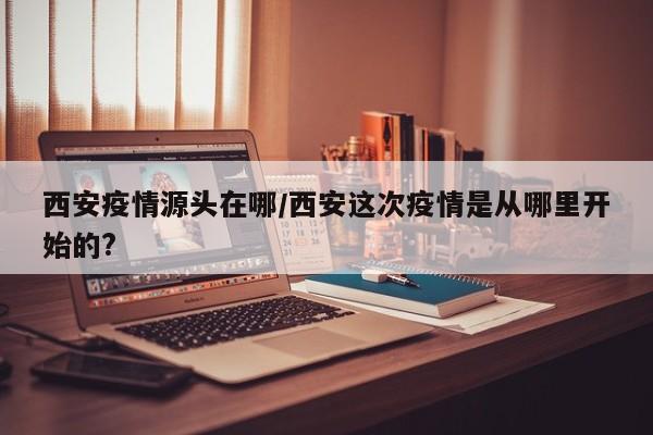 西安疫情源頭在哪/西安這次疫情是從哪里開始的?