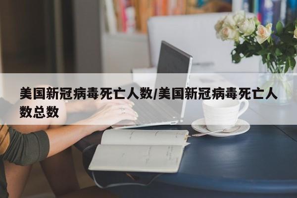 美國新冠病毒死亡人數(shù)/美國新冠病毒死亡人數(shù)總數(shù)