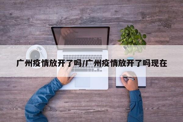 廣州疫情放開了嗎/廣州疫情放開了嗎現(xiàn)在