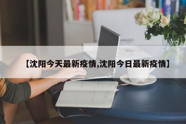 【沈陽今天最新疫情,沈陽今日最新疫情】