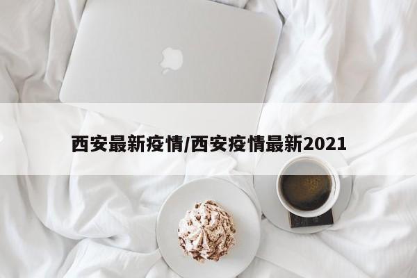 西安最新疫情/西安疫情最新2021