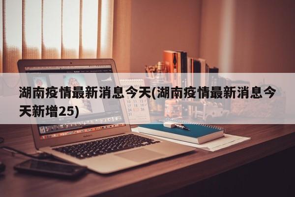 湖南疫情最新消息今天(湖南疫情最新消息今天新增25)