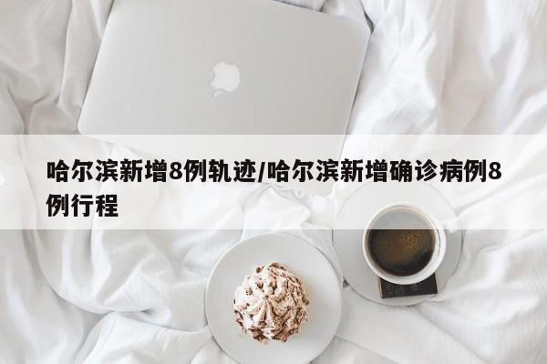 哈爾濱新增8例軌跡/哈爾濱新增確診病例8例行程