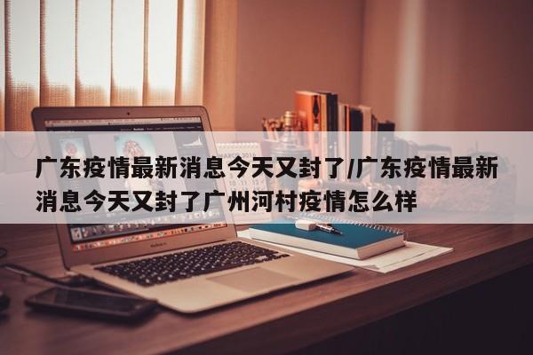 廣東疫情最新消息今天又封了/廣東疫情最新消息今天又封了廣州河村疫情怎么樣
