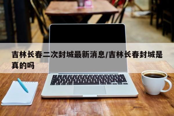 吉林長春二次封城最新消息/吉林長春封城是真的嗎