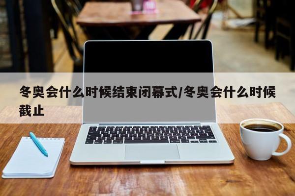 冬奧會(huì)什么時(shí)候結(jié)束閉幕式/冬奧會(huì)什么時(shí)候截止