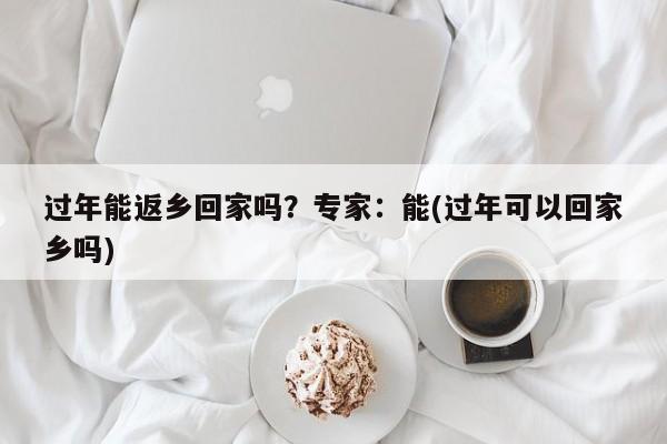 過年能返鄉(xiāng)回家嗎？專家：能(過年可以回家鄉(xiāng)嗎)