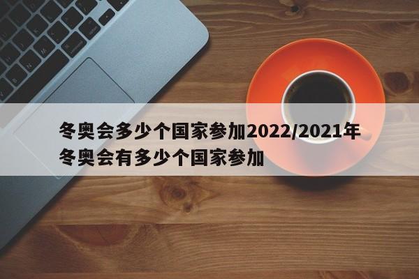 冬奧會(huì)多少個(gè)國(guó)家參加2022/2021年冬奧會(huì)有多少個(gè)國(guó)家參加
