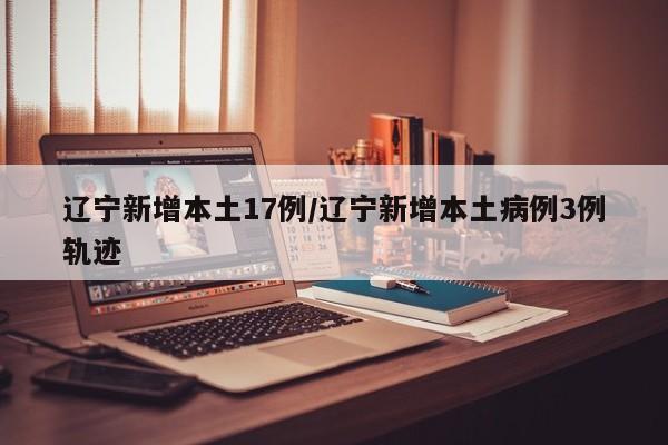 遼寧新增本土17例/遼寧新增本土病例3例軌跡