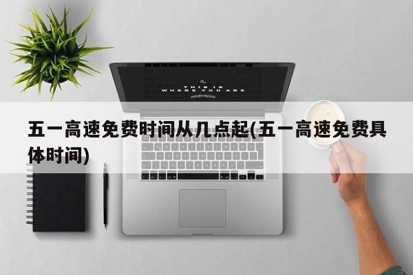 五一高速免費(fèi)時(shí)間從幾點(diǎn)起(五一高速免費(fèi)具體時(shí)間)