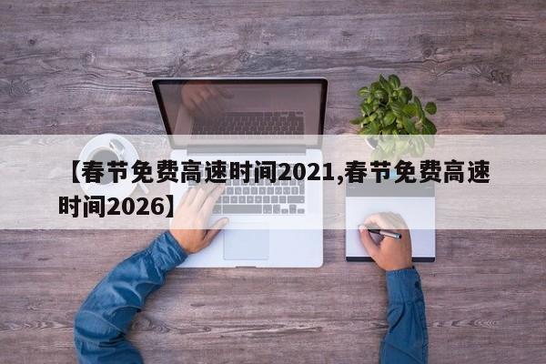 【春節(jié)免費高速時間2021,春節(jié)免費高速時間2026】