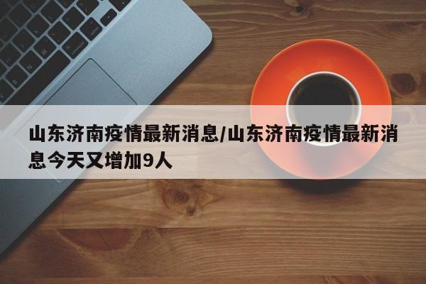 山東濟南疫情最新消息/山東濟南疫情最新消息今天又增加9人
