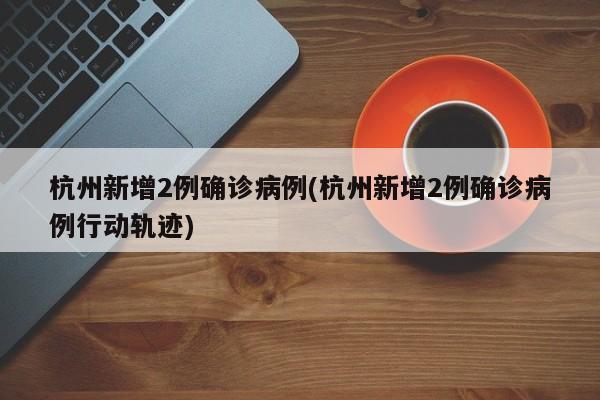 杭州新增2例確診病例(杭州新增2例確診病例行動軌跡)