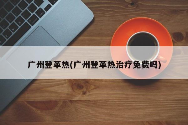 廣州登革熱(廣州登革熱治療免費嗎)