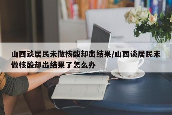 山西談居民未做核酸卻出結(jié)果/山西談居民未做核酸卻出結(jié)果了怎么辦