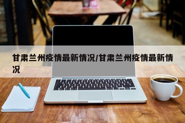 甘肅蘭州疫情最新情況/甘肅蘭州疫情最新情況